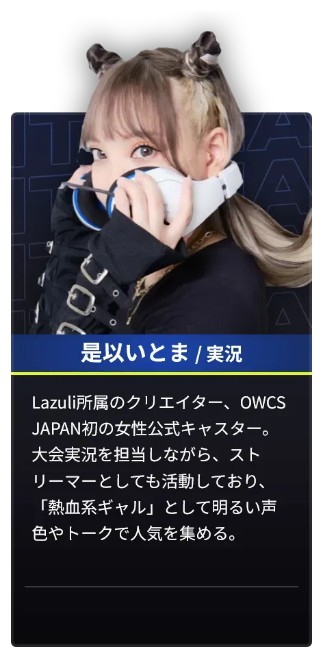 DAY1で実況を担当する是以いとまのプロフィール。Lazuli所属のクリエイター、OWCS JAPAN初の女性公式キャスター。大会実況を担当しながらストリーマーとしても活動しており、「熱血系ギャル」として明るい声色やトークで人気を集める。