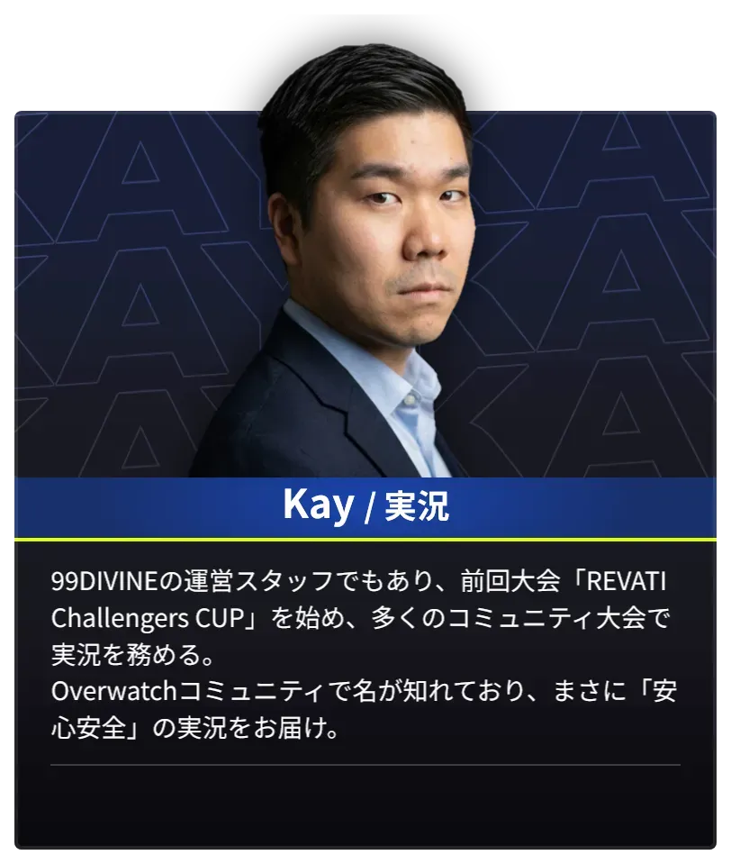 DAY2で実況を担当するKayのプロフィール。99DIVINEの運営スタッフでもあり、前回大会「REVATI Challengers CUP」を始め、多くのコミュニティ大会で実況を務める。Overwatchコミュニティで名が知れており、まさに「安心安全」の実況をお届け。
